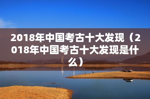 2018年中国考古十大发现（2018年中国考古十大发现是什么）