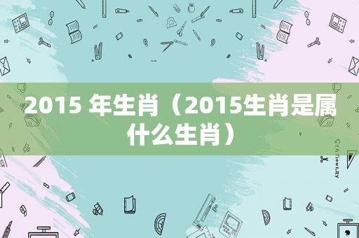 2015 年生肖（2015生肖是属什么生肖）