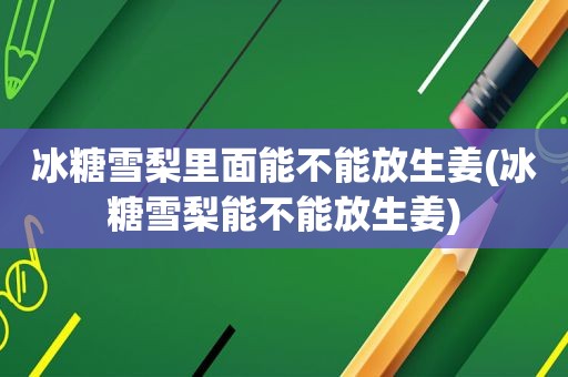 冰糖雪梨里面能不能放生姜(冰糖雪梨能不能放生姜)