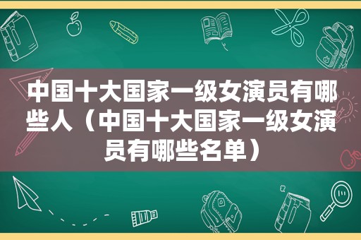 中国十大国家一级女演员有哪些人（中国十大国家一级女演员有哪些名单）