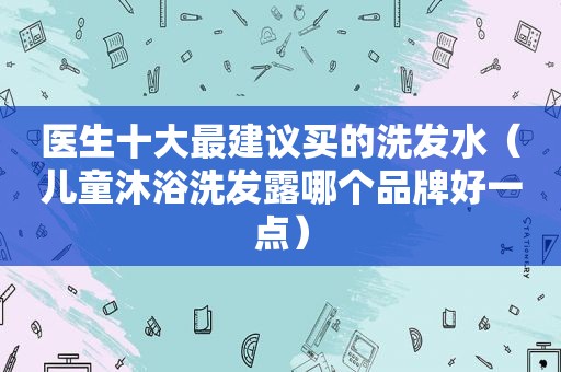 医生十大最建议买的洗发水（儿童沐浴洗发露哪个品牌好一点）