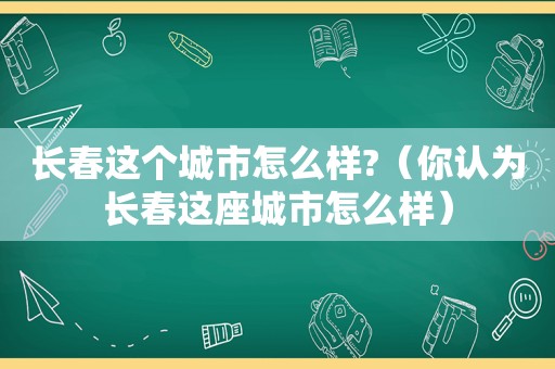 长春这个城市怎么样?（你认为长春这座城市怎么样）