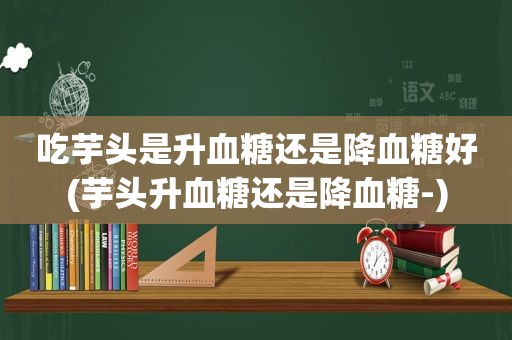 吃芋头是升血糖还是降血糖好(芋头升血糖还是降血糖-)