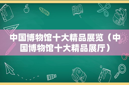 中国博物馆十大精品展览（中国博物馆十大精品展厅）