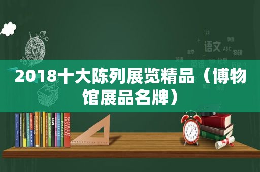 2018十大陈列展览精品（博物馆展品名牌）