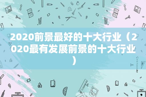 2020前景最好的十大行业（2020最有发展前景的十大行业）