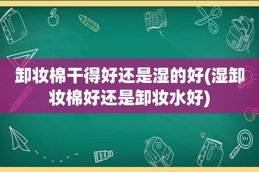 卸妆棉干得好还是湿的好(湿卸妆棉好还是卸妆水好)