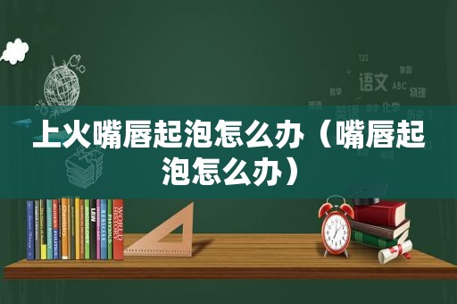 上火嘴唇起泡怎么办（嘴唇起泡怎么办）