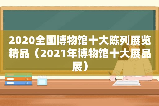 2020全国博物馆十大陈列展览精品（2021年博物馆十大展品展）