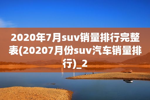 2020年7月suv销量排行完整表(20207月份suv汽车销量排行)_2