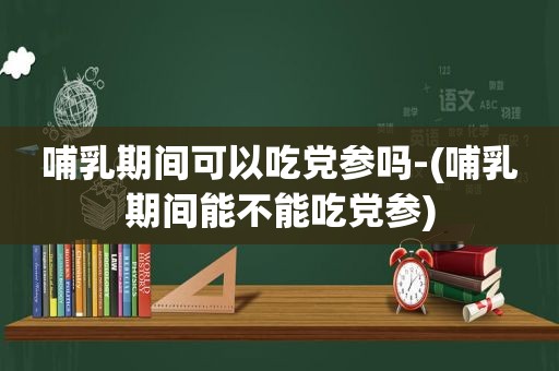 哺乳期间可以吃党参吗-(哺乳期间能不能吃党参)