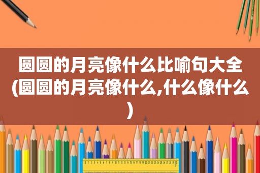 圆圆的月亮像什么比喻句大全(圆圆的月亮像什么,什么像什么)