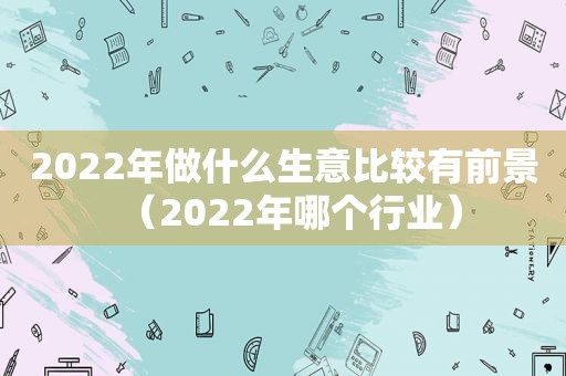 2022年做什么生意比较有前景（2022年哪个行业）