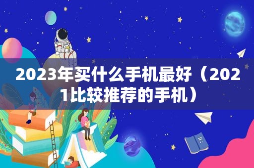 2023年买什么手机最好（2021比较推荐的手机）