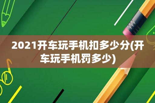 2021开车玩手机扣多少分(开车玩手机罚多少)