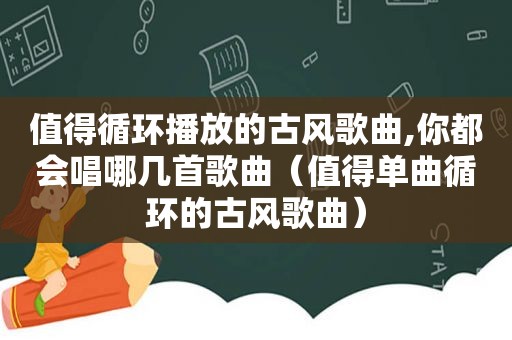 值得循环播放的古风歌曲,你都会唱哪几首歌曲（值得单曲循环的古风歌曲）