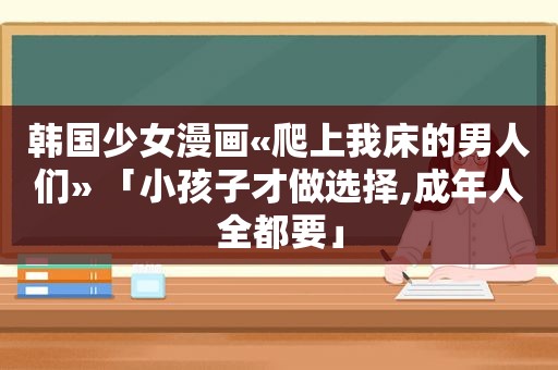 韩国少女漫画«爬上我床的男人们» 「小孩子才做选择,成年人全都要」