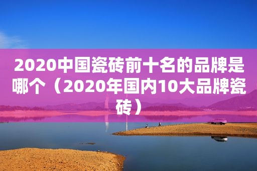 2020中国瓷砖前十名的品牌是哪个（2020年国内10大品牌瓷砖）