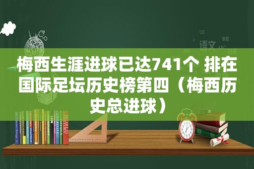 梅西生涯进球已达741个 排在国际足坛历史榜第四（梅西历史总进球）