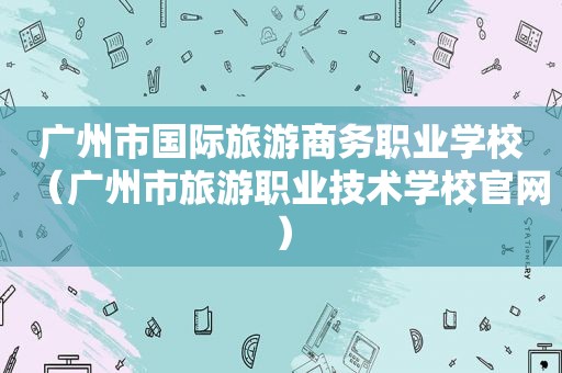 广州市国际旅游商务职业学校（广州市旅游职业技术学校官网）