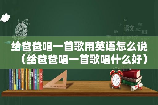 给爸爸唱一首歌用英语怎么说（给爸爸唱一首歌唱什么好）