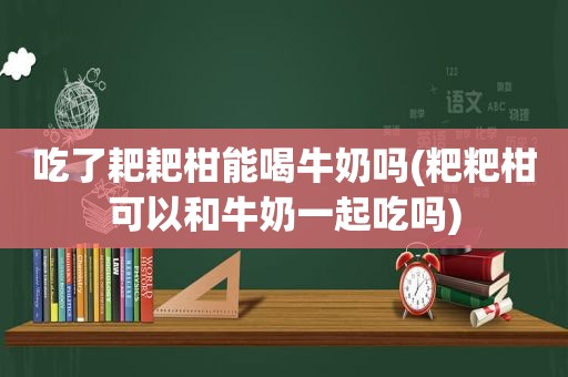 吃了耙耙柑能喝牛奶吗(粑粑柑可以和牛奶一起吃吗)