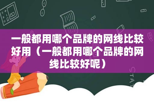 一般都用哪个品牌的网线比较好用（一般都用哪个品牌的网线比较好呢）