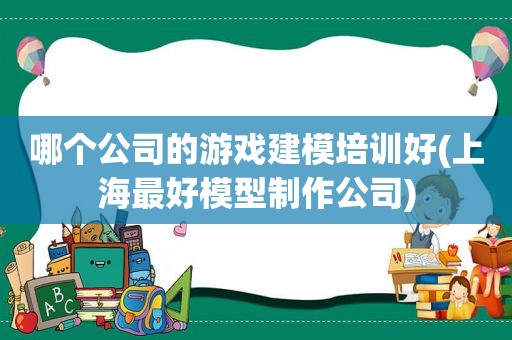 哪个公司的游戏建模培训好(上海最好模型制作公司)