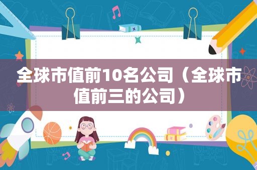 全球市值前10名公司（全球市值前三的公司）