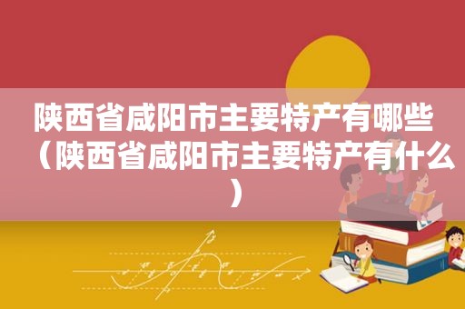 陕西省咸阳市主要特产有哪些（陕西省咸阳市主要特产有什么）