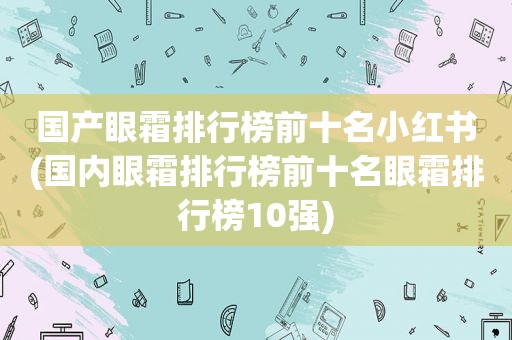 国产眼霜排行榜前十名小红书(国内眼霜排行榜前十名眼霜排行榜10强)