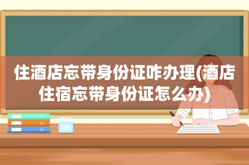 住酒店忘带身份证咋办理(酒店住宿忘带身份证怎么办)