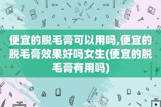 便宜的脱毛膏可以用吗,便宜的脱毛膏效果好吗女生(便宜的脱毛膏有用吗)