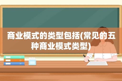 商业模式的类型包括(常见的五种商业模式类型)