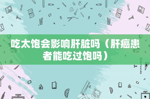 吃太饱会影响肝脏吗（肝癌患者能吃过饱吗）