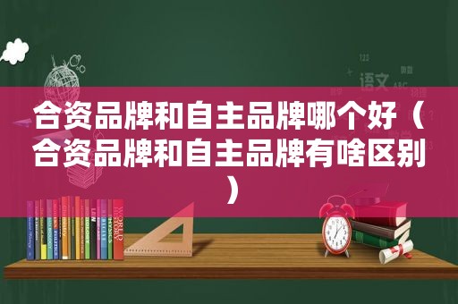 合资品牌和自主品牌哪个好（合资品牌和自主品牌有啥区别）