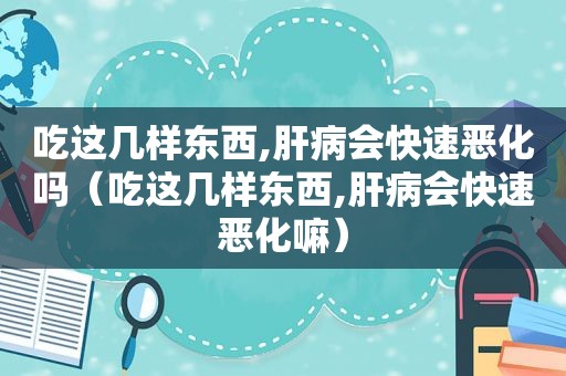 吃这几样东西,肝病会快速恶化吗（吃这几样东西,肝病会快速恶化嘛）