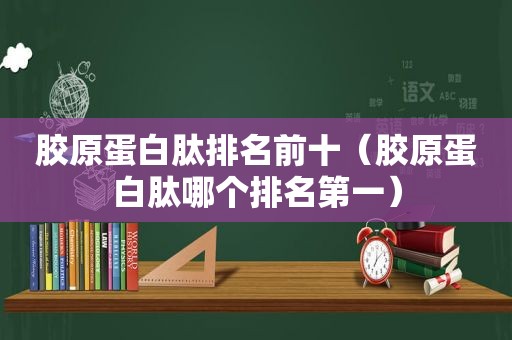 胶原蛋白肽排名前十（胶原蛋白肽哪个排名第一）