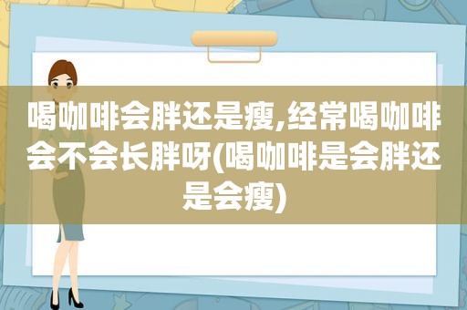 喝咖啡会胖还是瘦,经常喝咖啡会不会长胖呀(喝咖啡是会胖还是会瘦)