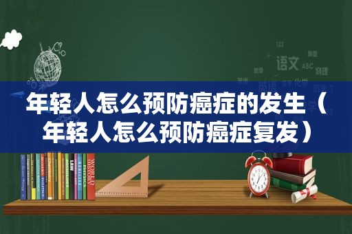 年轻人怎么预防癌症的发生（年轻人怎么预防癌症复发）