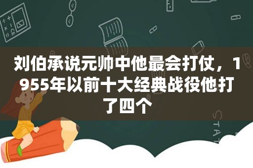 刘伯承说元帅中他最会打仗，1955年以前十大经典战役他打了四个