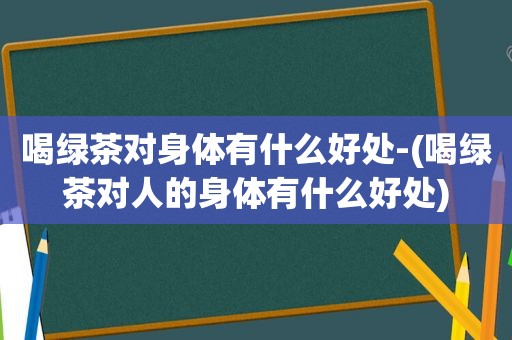 喝绿茶对身体有什么好处-(喝绿茶对人的身体有什么好处)