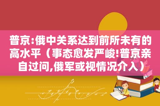 普京:俄中关系达到前所未有的高水平（事态愈发严峻!普京亲自过问,俄军或视情况介入）