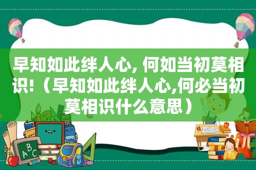 早知如此绊人心, 何如当初莫相识!（早知如此绊人心,何必当初莫相识什么意思）