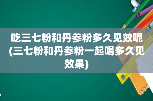 吃三七粉和丹参粉多久见效呢(三七粉和丹参粉一起喝多久见效果)