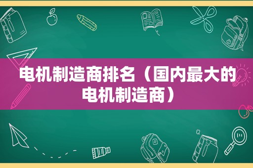 电机制造商排名（国内最大的电机制造商）