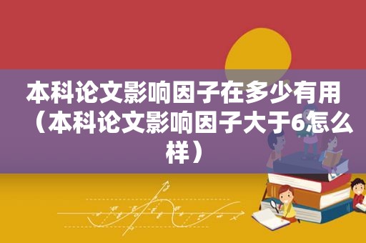 本科论文影响因子在多少有用（本科论文影响因子大于6怎么样）