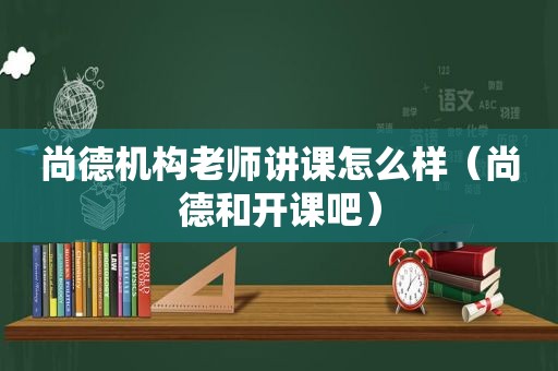 尚德机构老师讲课怎么样（尚德和开课吧）