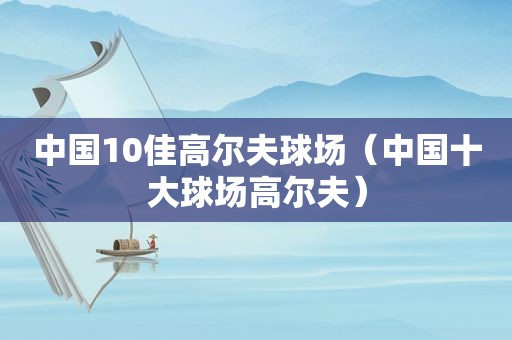 中国10佳高尔夫球场（中国十大球场高尔夫）