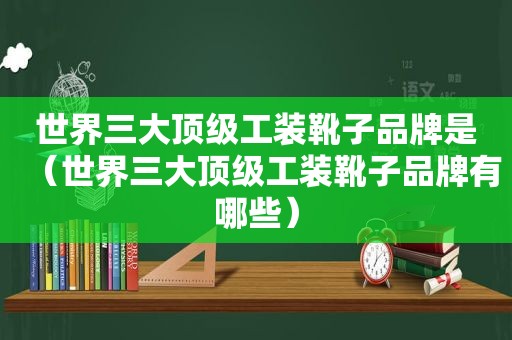 世界三大顶级工装靴子品牌是（世界三大顶级工装靴子品牌有哪些）